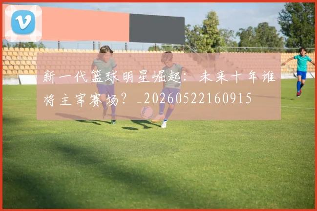 新一代篮球明星崛起：未来十年谁将主宰赛场？_20260522160915