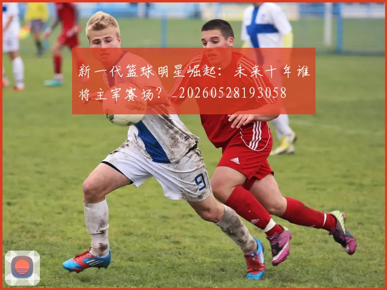新一代篮球明星崛起：未来十年谁将主宰赛场？_20260528193058