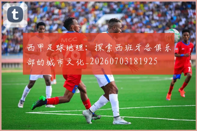 西甲足球地理:探索西班牙各俱乐部的城市文化_20260703181925