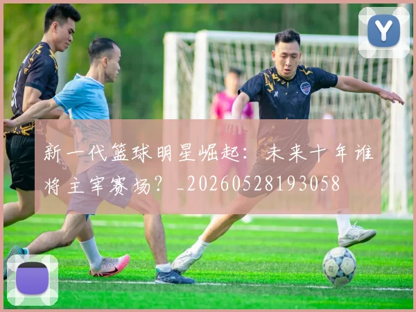 新一代篮球明星崛起：未来十年谁将主宰赛场？_20260528193058